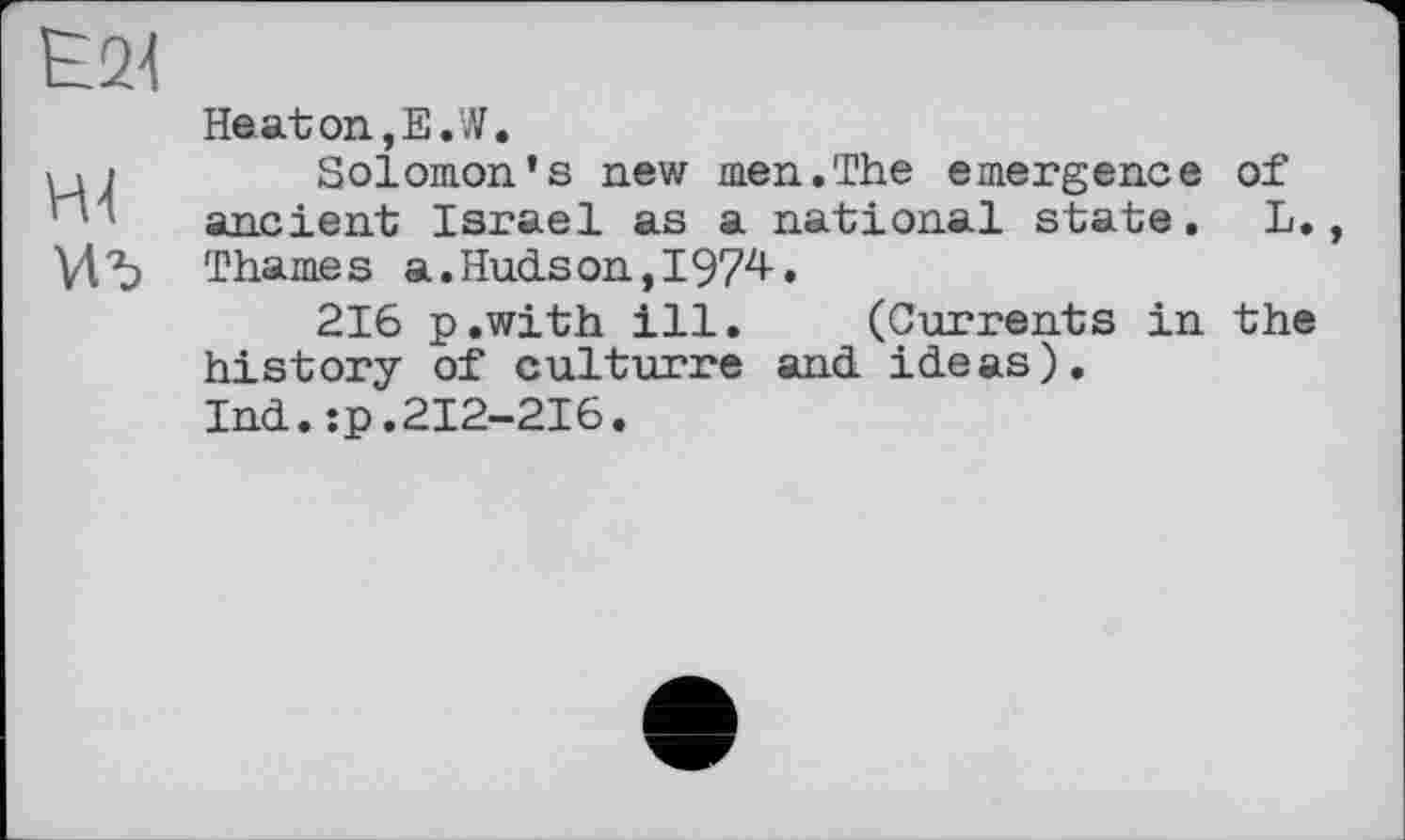 ﻿Haaton,E.W.
Solomon's new men.The emergence ancient Israel as a national state. Thames a.Hudson,I974.
216 p.with ill. (Currents in history of culturre ani ideas).
Ind.:p.212-216.